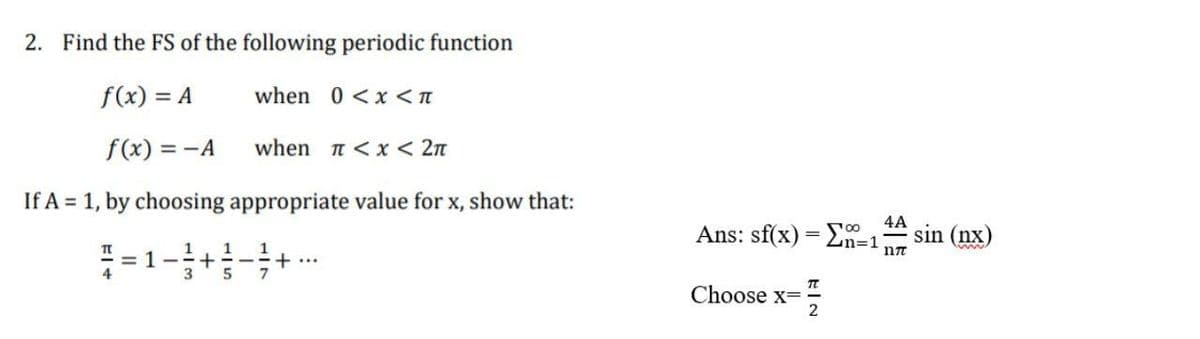 2. Find the FS of the following periodic function
f(x) = A
when 0 <x <n
f(x) = -A
when n < x < 2n
If A = 1, by choosing appropriate value for x, show that:
4A
Ans: sf(x) = En-1
sin (nx)
= 1
1
+ ---+...
7
1
3
Choose x=
