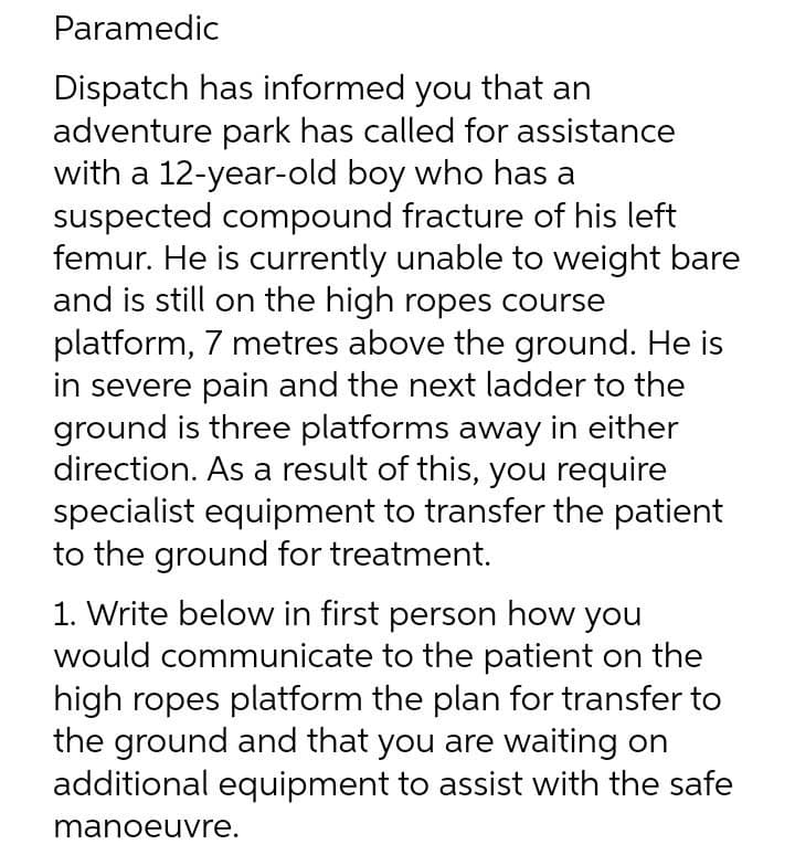 Paramedic
Dispatch has informed you that an
adventure park has called for assistance
with a 12-year-old boy who has a
suspected compound fracture of his left
femur. He is currently unable to weight bare
and is still on the high ropes course
platform, 7 metres above the ground. He is
in severe pain and the next ladder to the
ground is three platforms away in either
direction. As a result of this, you require
specialist equipment to transfer the patient
to the ground for treatment.
1. Write below in first person how you
would communicate to the patient on the
high ropes platform the plan for transfer to
the ground and that you are waiting on
additional equipment to assist with the safe
manoeuvre.

