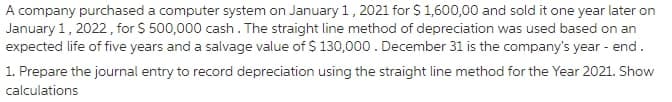 A company purchased a computer system on January 1,2021 for S1,600,00 and sold it one year later on
January 1, 2022, for $ 500,000 cash. The straight line method of depreciation was used based on an
expected life of five years and a salvage value of $ 130,000. December 31 is the company's year - end.
1. Prepare the journal entry to record depreciation using the straight line method for the Year 2021. Show
calculations
