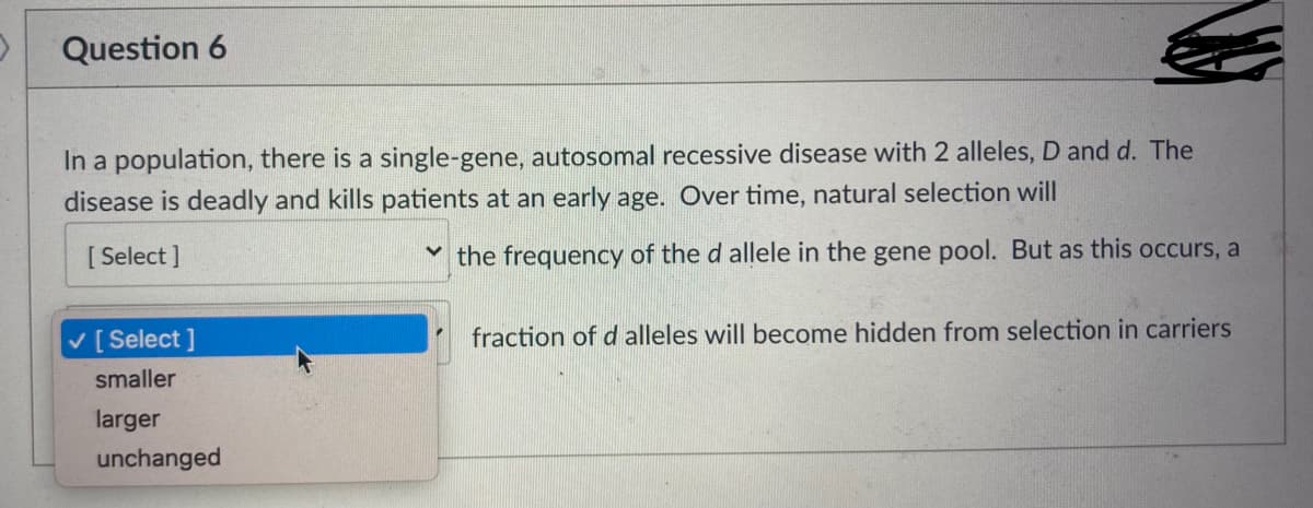 Question 6
In a population, there is a single-gene, autosomal recessive disease with 2 alleles, D and d. The
disease is deadly and kills patients at an early age. Over time, natural selection will
[ Select ]
the frequency of the d allele in the gene pool. But as this occurs, a
V [ Select ]
fraction of d alleles will become hidden from selection in carriers
smaller
larger
unchanged
