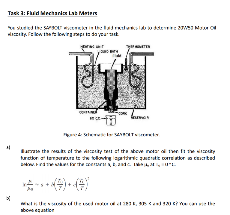 Task 3: Fluid Mechanics Lab Meters
You studied the SAYBOLT viscometer in the fluid mechanics lab to determine 20W50 Motor Oil
viscosity. Follow the following steps to do your task.
HEATING UNIT
THERMOMETER
LIQUID BATH
Fluid
CONTAINER
60 cC
CORK
ŘESERVOIR
Figure 4: Schematic for SAYBOLT viscometer.
a)
Illustrate the results of the viscosity test of the above motor oil then fit the viscosity
function of temperature to the following logarithmic quadratic correlation as described
below. Find the values for the constants a, b, and c. Take Ho at T, = 0°C.
a + b|
+
T
Mo
b)
What is the viscosity of the used motor oil at 280 K, 305 K and 320 K? You can use the
above equation
