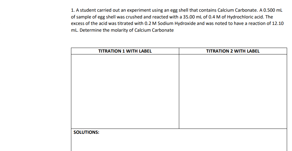 1. A student carried out an experiment using an egg shell that contains Calcium Carbonate. A 0.500 mL
of sample of egg shell was crushed and reacted with a 35.00 mL of 0.4 M of Hydrochloric acid. The
excess of the acid was titrated with 0.2 M Sodium Hydroxide and was noted to have a reaction of 12.10
mL. Determine the molarity of Calcium Carbonate
TITRATION 1 WITH LABEL
TITRATION 2 WITH LABEL
SOLUTIONS: