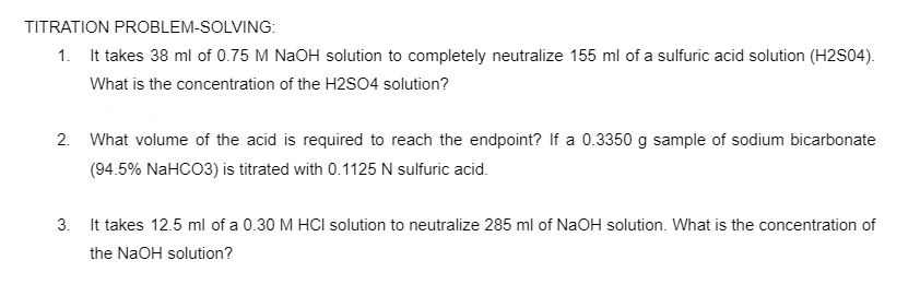 TITRATION PROBLEM-SOLVING:
1. It takes 38 ml of 0.75 M NaOH solution to completely neutralize 155 ml of a sulfuric acid solution (H2S04).
What is the concentration of the H2SO4 solution?
2. What volume of the acid is required to reach the endpoint? If a 0.3350 g sample of sodium bicarbonate
(94.5% NaHCO3) is titrated with 0.1125 N sulfuric acid.
3. It takes 12.5 ml of a 0.30 M HCI solution to neutralize 285 ml of NaOH solution. What is the concentration of
the NaOH solution?