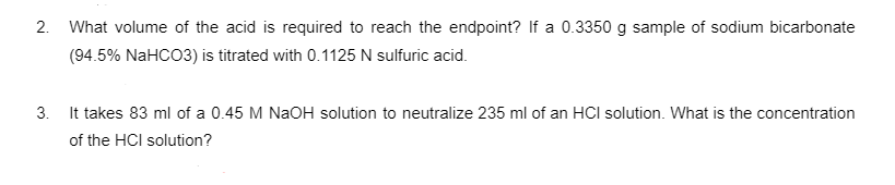 2.
What volume of the acid is required to reach the endpoint? If a 0.3350 g sample of sodium bicarbonate
(94.5% NaHCO3) is titrated with 0.1125 N sulfuric acid.
3. It takes 83 ml of a 0.45 M NaOH solution to neutralize 235 ml of an HCI solution. What is the concentration
of the HCI solution?