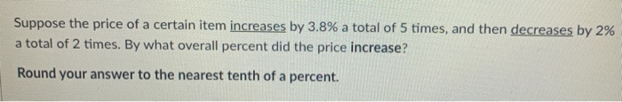 Suppose the price of a certain item increases by 3.8% a total of 5 times, and then decreases by 2%
a total of 2 times. By what overall percent did the price increase?
Round your answer to the nearest tenth of a percent.
