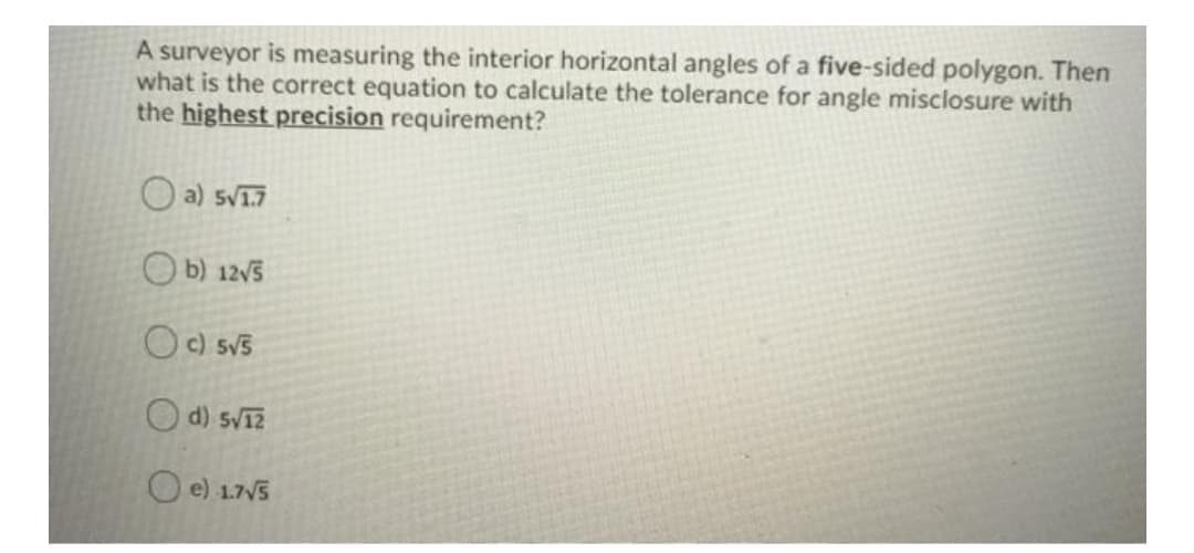 A surveyor is measuring the interior horizontal angles of a five-sided polygon. Then
what is the correct equation to calculate the tolerance for angle misclosure with
the highest precision requirement?
O a) sV17
O b) 12v5
Oc sv5
O d) svi?
O e) 1.7V5
