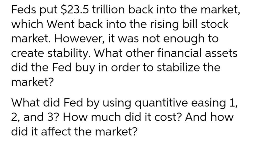 Feds put $23.5 trillion back into the market,
which Went back into the rising bill stock
market. However, it was not enough to
create stability. What other financial assets
did the Fed buy in order to stabilize the
market?
What did Fed by using quantitive easing 1,
2, and 3? How much did it cost? And how
did it affect the market?
