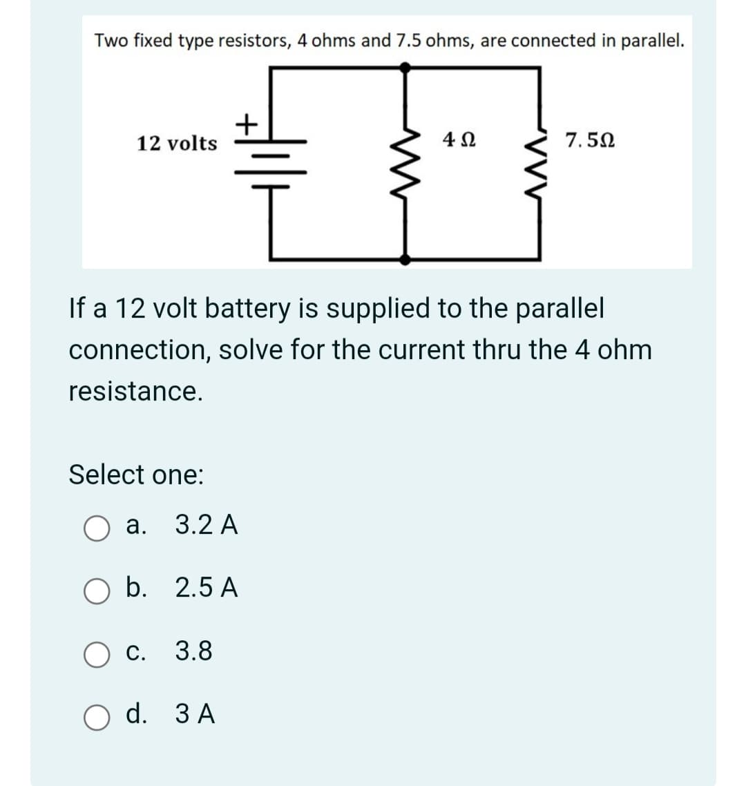Two fixed type resistors, 4 ohms and 7.5 ohms, are connected in parallel.
12 volts
4Ω.
7.50
If a 12 volt battery is supplied to the parallel
connection, solve for the current thru the 4 ohm
resistance.
Select one:
а. 3.2 А
O b. 2.5 A
Ос. 3.8
O d. 3 A
