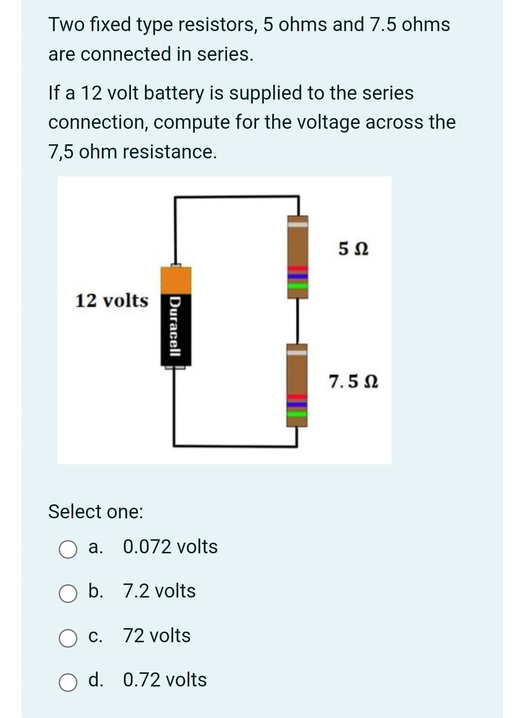 Two fixed type resistors, 5 ohms and 7.5 ohms
are connected in series.
If a 12 volt battery is supplied to the series
connection, compute for the voltage across the
7,5 ohm resistance.
12 volts
7.5 N
Select one:
a. 0.072 volts
O b. 7.2 volts
C.
72 volts
O d. 0.72 volts
Duracell
