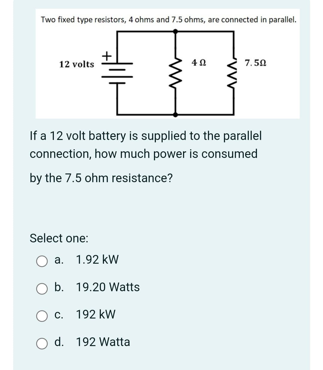 Two fixed type resistors, 4 ohms and 7.5 ohms, are connected in parallel.
12 volts
4Ω
7.50
If a 12 volt battery is supplied to the parallel
connection, how much power is consumed
by the 7.5 ohm resistance?
Select one:
a. 1.92 kW
O b. 19.20 Watts
С.
192 kW
O d. 192 Watta
