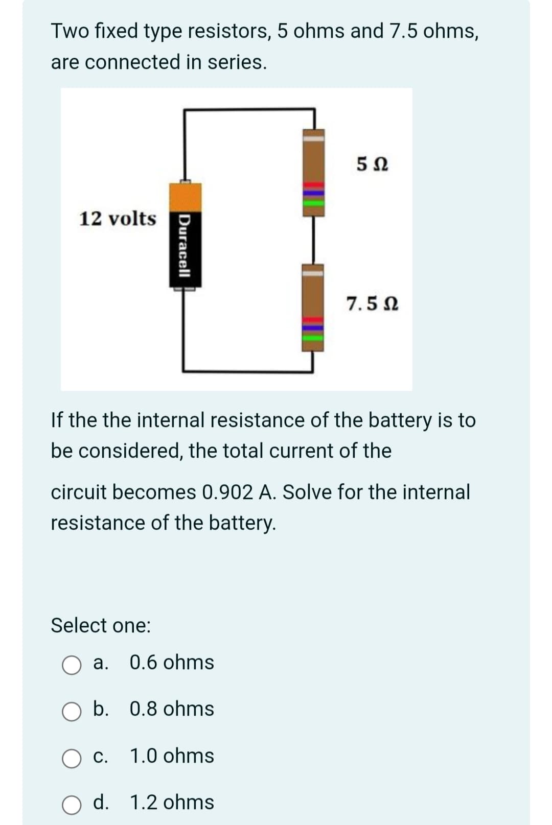 Two fixed type resistors, 5 ohms and 7.5 ohms,
are connected in series.
12 volts
7.5 N
If the the internal resistance of the battery is to
be considered, the total current of the
circuit becomes 0.902 A. Solve for the internal
resistance of the battery.
Select one:
а. 0.6 ohms
O b. 0.8 ohms
С.
1.0 ohms
d. 1.2 ohms
Duracell
