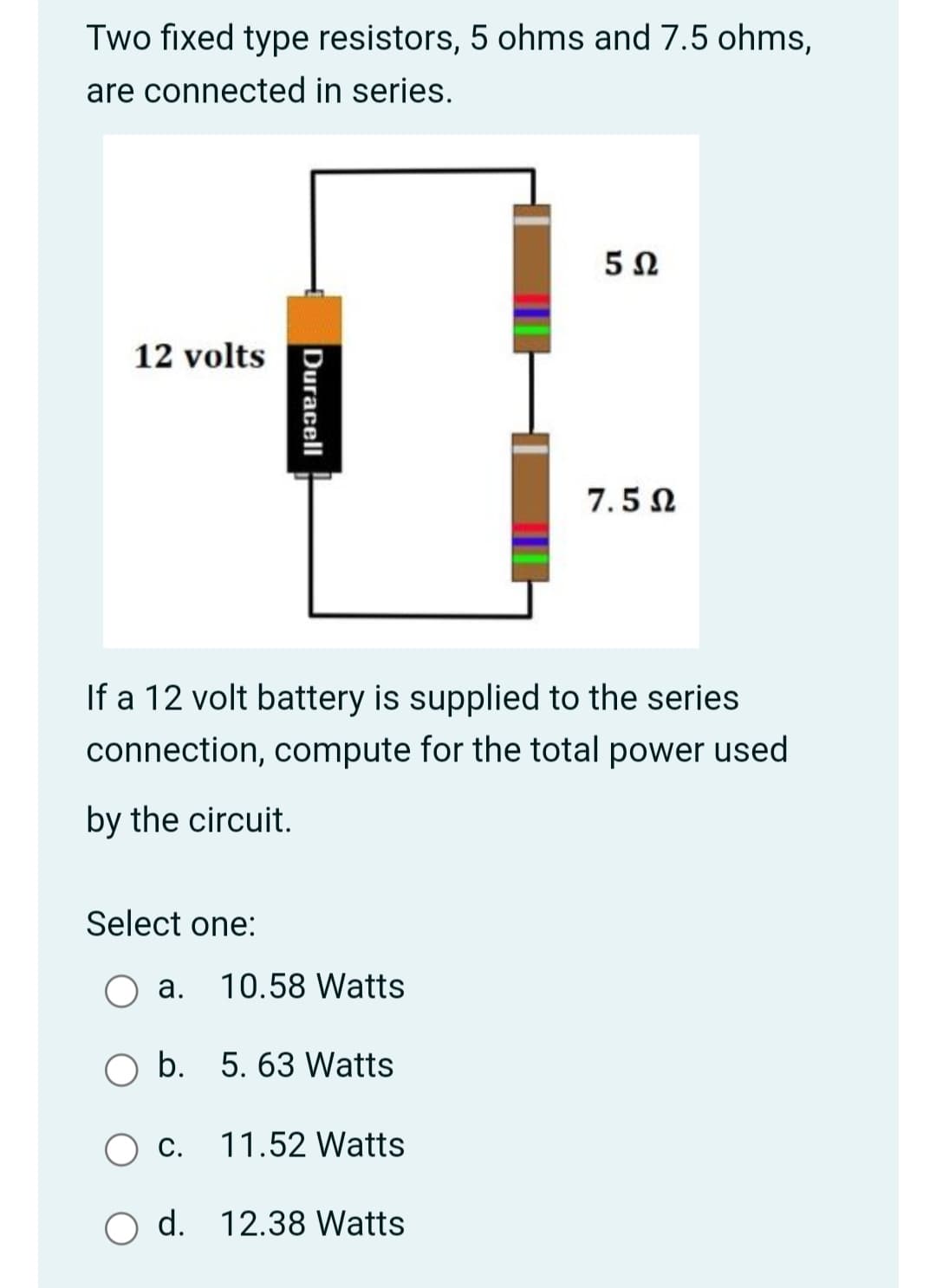 Two fixed type resistors, 5 ohms and 7.5 ohms,
are connected in series.
12 volts
7.5 N
If a 12 volt battery is supplied to the series
connection, compute for the total power used
by the circuit.
Select one:
а.
10.58 Watts
O b. 5. 63 Watts
O c.
11.52 Watts
O d. 12.38 Watts
Duracell
