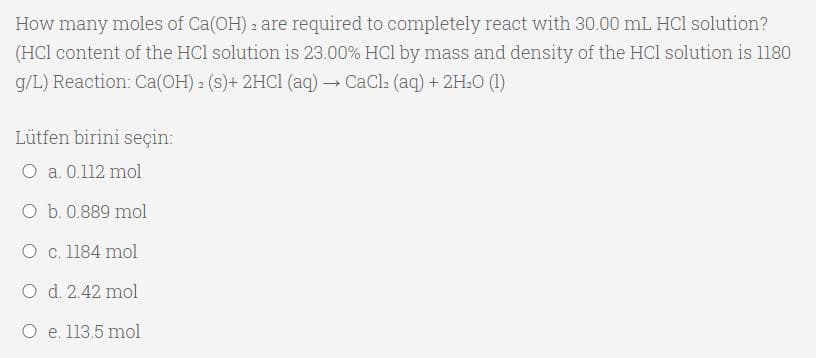 How many moles of Ca(OH) 2 are required to completely react with 30.00 mL HCl solution?
(HCl content of the HCl solution is 23.00% HCl by mass and density of the HCl solution is l180
g/L) Reaction: Ca(OH) 2 (s)+ 2HC1 (ag) → CaCl: (ag) + 2H.0 (1)
Lütfen birini seçin:
O a. 0.112 mol
O b. 0.889 mol
O c. 1184 mol
O d. 2.42 mol
O e. 113.5 mol
