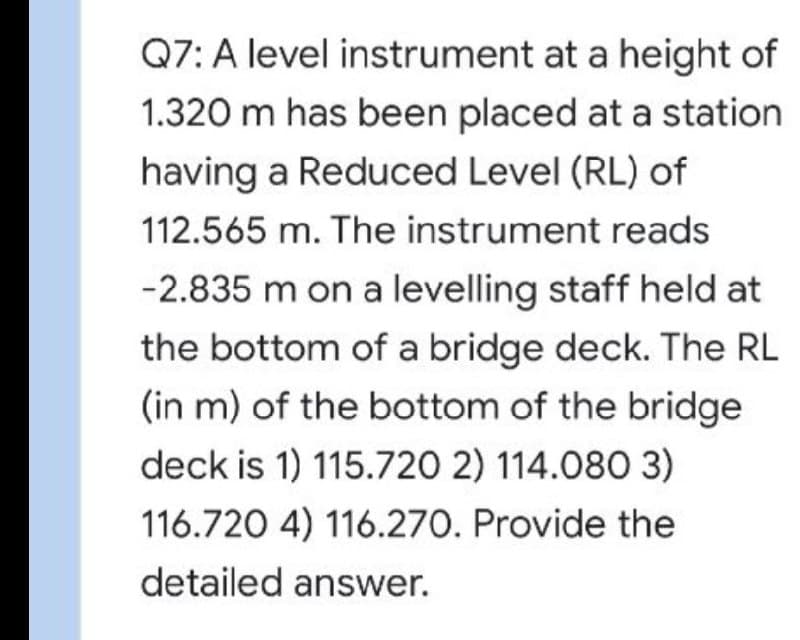 Q7: A level instrument at a height of
1.320 m has been placed at a station
having a Reduced Level (RL) of
112.565 m. The instrument reads
-2.835 m on a levelling staff held at
the bottom of a bridge deck. The RL
(in m) of the bottom of the bridge
deck is 1) 115.720 2) 114.080 3)
116.720 4) 116.270. Provide the
detailed answer.
