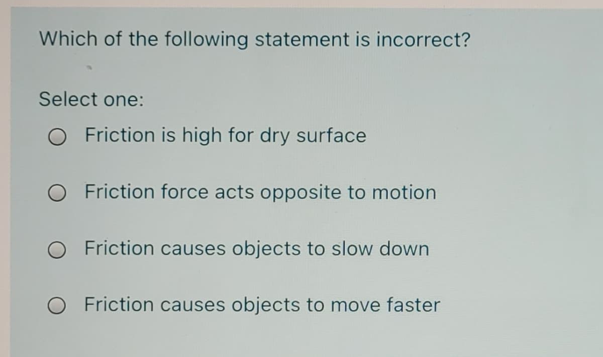 Which of the following statement is incorrect?
Select one:
O Friction is high for dry surface
Friction force acts opposite to motion
O Friction causes objects to slow down
O Friction causes objects to move faster
