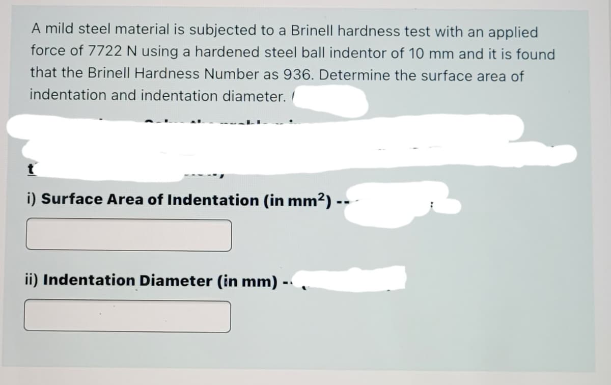A mild steel material is subjected to a Brinell hardness test with an applied
force of 7722 N using a hardened steel ball indentor of 10 mm and it is found
that the Brinell Hardness Number as 936. Determine the surface area of
indentation and indentation diameter.
i) Surface Area of Indentation (in mm2) --
ii) Indentation Diameter (in mm) -,
