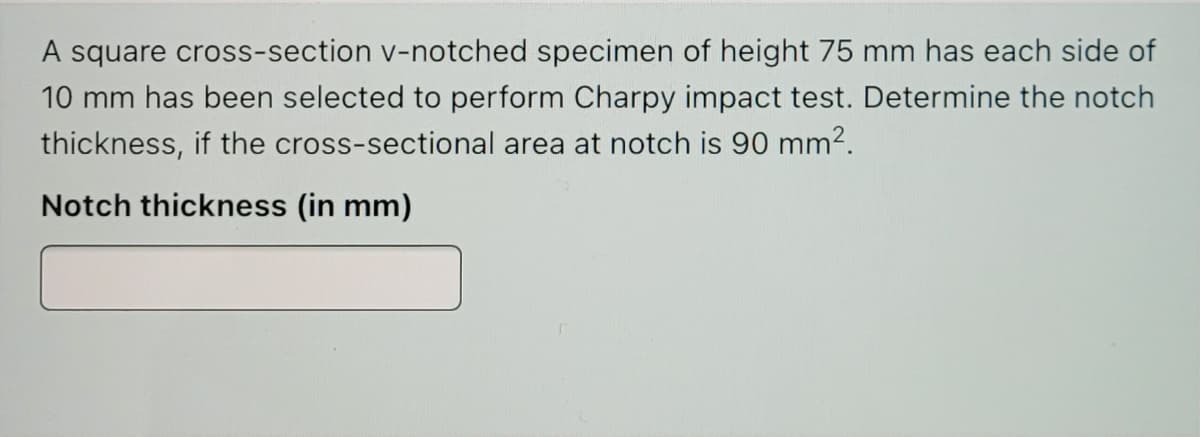 A square cross-section v-notched specimen of height 75 mm has each side of
10 mm has been selected to perform Charpy impact test. Determine the notch
thickness, if the cross-sectional area at notch is 90 mm2.
Notch thickness (in mm)
