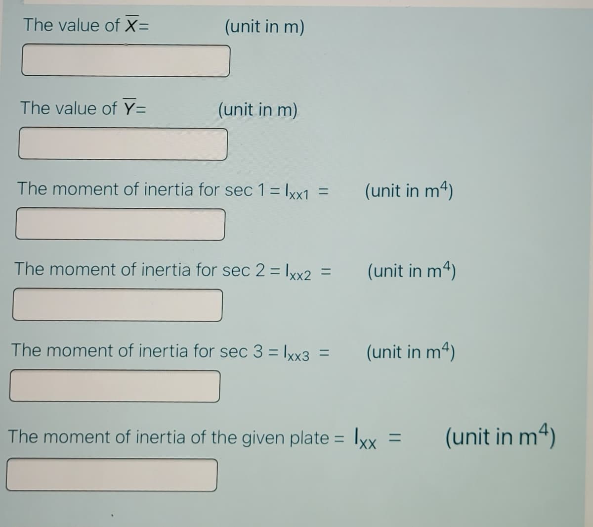 The value of X=
(unit in m)
The value of Y=
(unit in m)
The moment of inertia for sec 1 = lyx1 =
(unit in m4)
The moment of inertia for sec 2 = Ixx2 =
(unit in m4)
The moment of inertia for sec 3 = Ixx3
(unit in m4)
%3D
The moment of inertia of the given plate = lxx =
(unit in m4)
