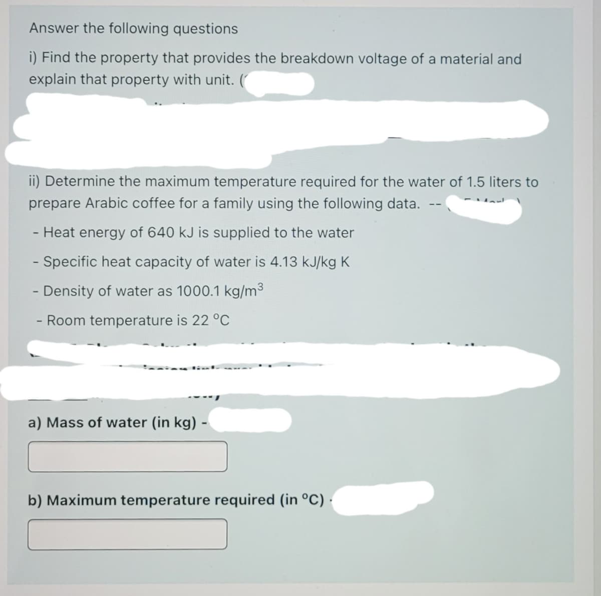 Answer the following questions
i) Find the property that provides the breakdown voltage of a material and
explain that property with unit.
ii) Determine the maximum temperature required for the water of 1.5 liters to
prepare Arabic coffee for a family using the following data.
Heat energy of 640 kJ is supplied to the water
- Specific heat capacity of water is 4.13 kJ/kg K
- Density of water as 1000.1 kg/m3
- Room temperature is 22 °C
a) Mass of water (in kg) -
b) Maximum temperature required (in °C) -
