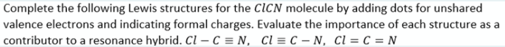 Complete the following Lewis structures for the CICN molecule by adding dots for unshared
valence electrons and indicating formal charges. Evaluate the importance of each structure as a
contributor to a resonance hybrid. Cl – C = N, Cl = C – N, Cl = C = N
