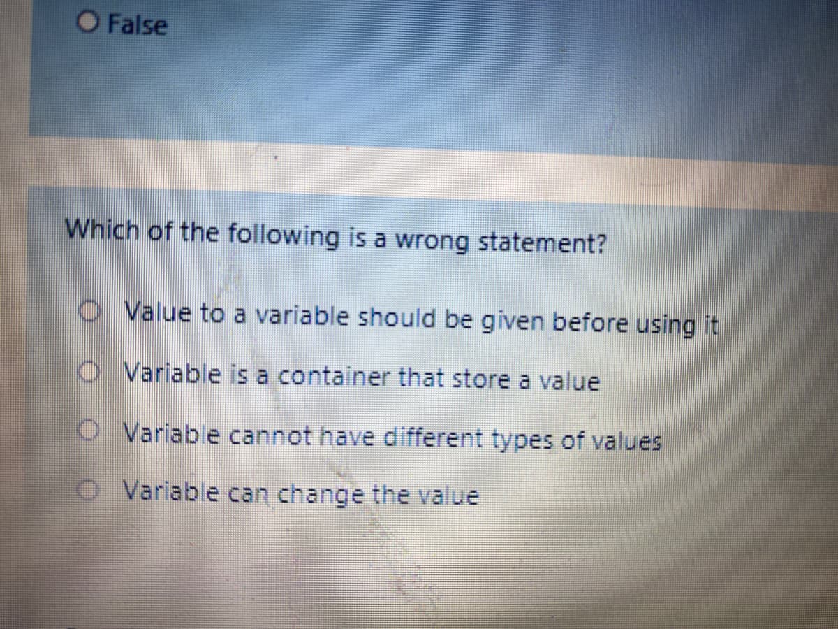O False
Which of the following is a wrong statement?
O Value to a variable should be given before using it
O Variable is a container that store a value
O Variable cannot have different types of values
O. Variable can change the value
