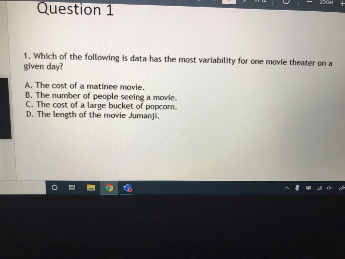 ZOOM
Question 1
1. Which of the following is data has the most variability for one movie theater on a
given day?
A. The cost of a matinee movie.
B. The number of people seeing a movie.
C. The cost of a large bucket of popcorn.
D. The length of the movie Jumanji.
近
