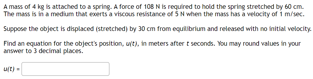 A mass of 4 kg is attached to a spring. A force of 108 N is required to hold the spring stretched by 60 cm.
The mass is in a medium that exerts a viscous resistance of 5 N when the mass has a velocity of 1 m/sec.
Suppose the object is displaced (stretched) by 30 cm from equilibrium and released with no initial velocity.
Find an equation for the object's position, u(t), in meters after t seconds. You may round values in your
answer to 3 decimal places.
u(t) =
