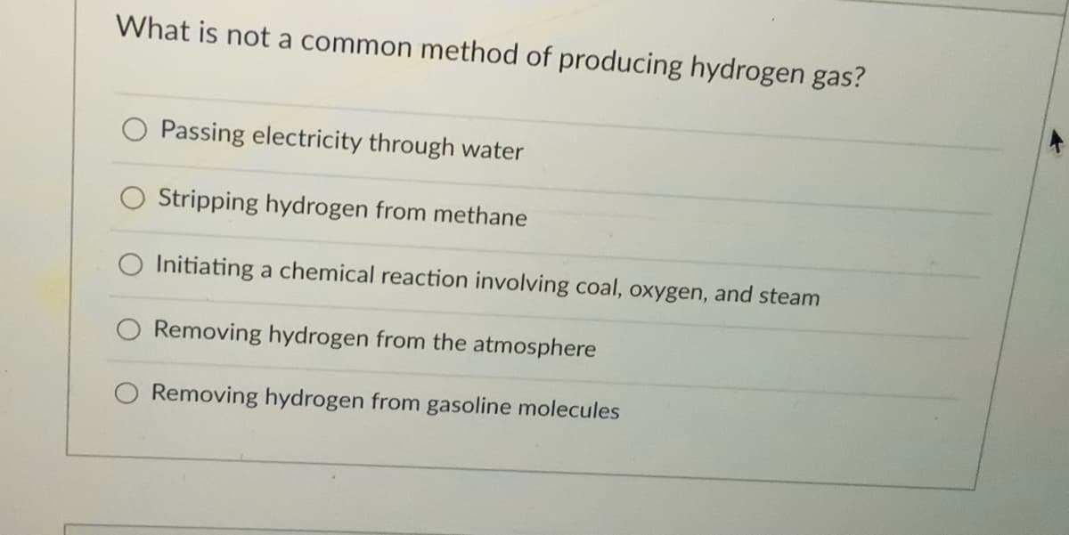 What is not a common method of producing hydrogen gas?
Passing electricity through water
Stripping hydrogen from methane
Initiating a chemical reaction involving coal, oxygen, and steam
Removing hydrogen from the atmosphere
O Removing hydrogen from gasoline molecules
