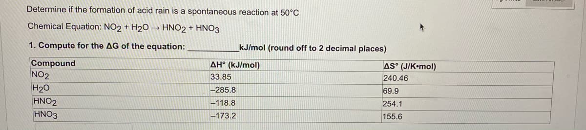 Determine if the formation of acid rain is a spontaneous reaction at 50°c
Chemical Equation: NO2 + H2O → HNO2 + HNO3
1. Compute for the AG of the equation:
kJ/mol (round off to 2 decimal places)
Compound
NO2
H20
HNO2
HNO3
AS° (J/K•mol)
240.46
AH° (kJ/mol)
33.85
-285.8
69.9
-118.8
254.1
-173.2
155.6
