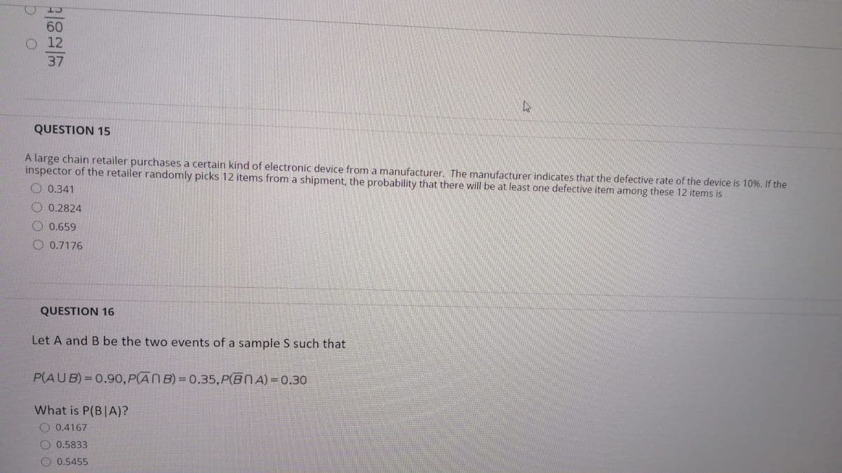 37
QUESTION 15
A large chain retailer purchases a certain kind of electronic device from a manufacturer. The manufacturer indicates that the defective rate of the device is 10%. If the
inspector of the retailer randomly picks 12 items from a shipment, the probability that there will be at least one defective item among these 12 items is
O 0.341
O 0.2824
O 0.659
O 0.7176
QUESTION 16
Let A and B be the two events of a sample S such that
P(AUB) = 0.90, P(ANB) = 0.35,P(BNA) = 0.30
What is P(B|A)?
0.4167
0.5833
0.5455
