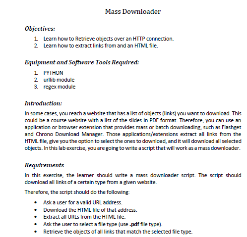 Mass Downloader
Objectives:
1. Learn how to Retrieve objects over an HTTP connection.
2. Learn how to extract links from and an HTML file.
Equipment and Software Tools Required:
1. PYTHON
2. urllib module
3. regex module
Introduction:
In some cases, you reach a website that has a list of objects (links) you want to download. This
could be a course website with a list of the slides in PDF format. Therefore, you can use an
application or browser extension that provides mass or batch downloading, such as Flashget
and Chrono Download Manager. Those applications/extensions extract all links from the
HTML file, give you the option to select the ones to download, and it will download all selected
objects. In this lab exercise, you are going to write a script that will work as a mass downloader.
Requirements
In this exercise, the learner should write a mass downloader script. The script should
download all links of a certain type from a given website.
Therefore, the script should do the following:
• Ask a user for a valid URL address.
• Download the HTML file of that address.
• Extract all URLS from the HTML file.
• Ask the user to select a file type (use .pdf file type).
Retrieve the objects of all links that match the selected file type.
