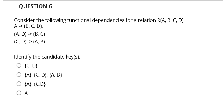 QUESTION 6
Consider the following functional dependencies for a relation R(A, B, C, D)
A -> (B, C, D),
(A, D) -> (B, C)
(C, D) -> (A, B)
Identify the candidate key(s).
O {C, D}
O {A}, {C, D}, {A, D}
O {A}, {C,D}
O A
