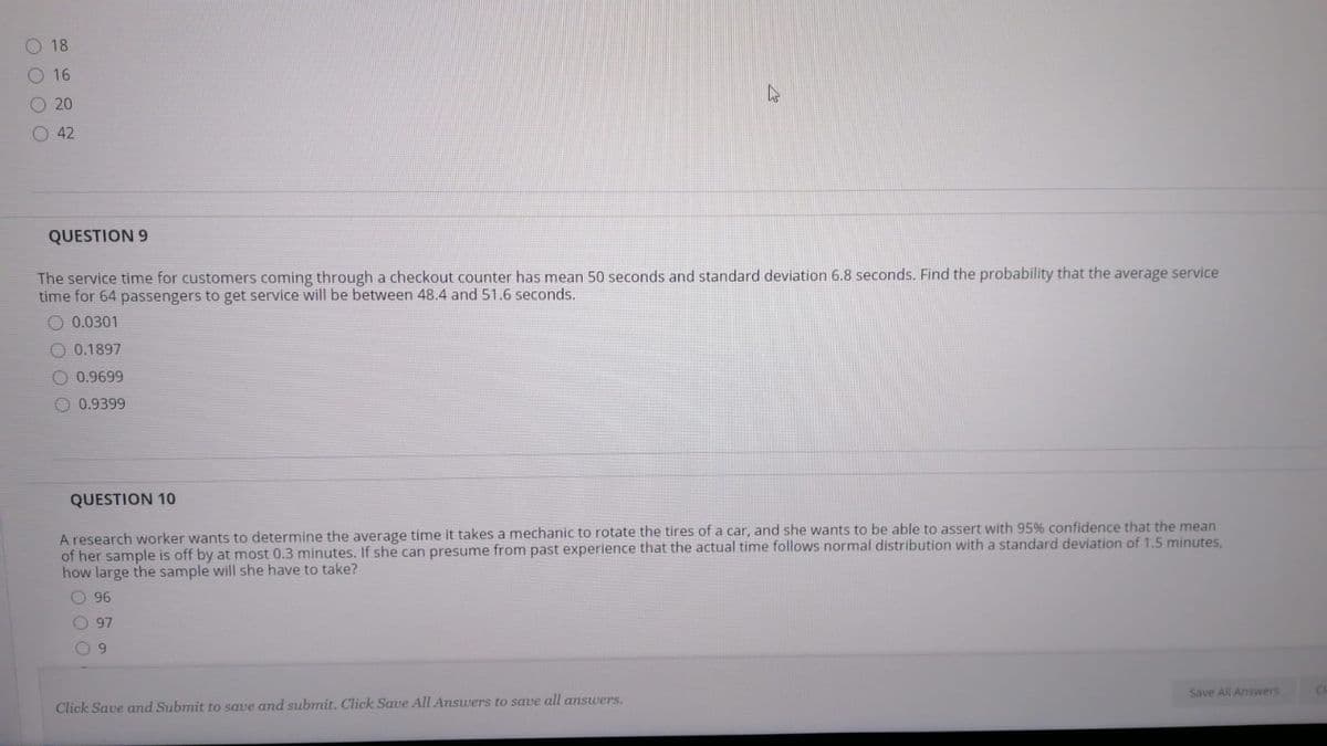 18
O 16
O 20
42
QUESTION 9
The service time for customers coming through a checkout counter has mean 50 seconds and standard deviation 6.8 seconds. Find the probability that the average service
time for 64 passengers to get service will be between 48.4 and 51.6 seconds.
O 0.0301
O 0.1897
0.9699
O 0.9399
QUESTION 10
A research worker wants to determine the average time it takes a mechanic to rotate the tires of a car, and she wants to be able to assert with 95% confidence that the mean
of her sample is off by at most 0.3 minutes. If she can presume from past experience that the actual time follows normal distribution with a standard deviation of 1.5 minutes,
how large the sample will she have to take?
O 96
97
9.
Save All Answers
Click Save and Submit to save and submit. Click Save All Answers to save all answers.
O O O O
