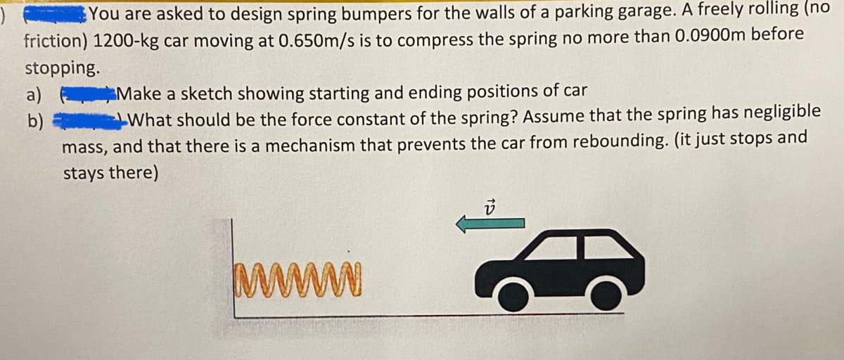 You are asked to design spring bumpers for the walls of a parking garage. A freely rolling (no
friction) 1200-kg car moving at 0.650m/s is to compress the spring no more than 0.0900m before
stopping.
a)
b)
Make a sketch showing starting and ending positions of car
What should be the force constant of the spring? Assume that the spring has negligible
mass, and that there is a mechanism that prevents the car from rebounding. (it just stops and
stays there)
mi
v