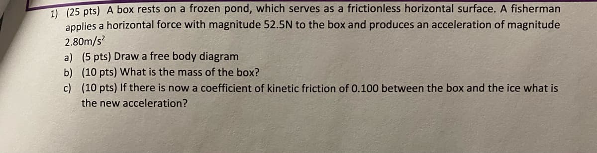 1) (25 pts) A box rests on a frozen pond, which serves as a frictionless horizontal surface. A fisherman
applies a horizontal force with magnitude 52.5N to the box and produces an acceleration of magnitude
2.80m/s²
a) (5 pts) Draw a free body diagram
b) (10 pts) What is the mass of the box?
c)
(10 pts) If there is now a coefficient of kinetic friction of 0.100 between the box and the ice what is
the new acceleration?