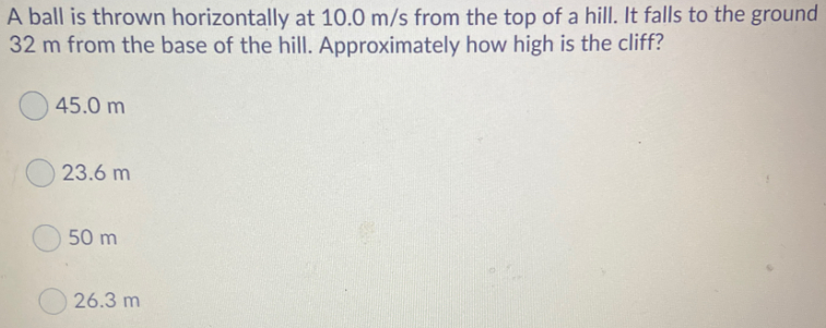 A ball is thrown horizontally at 10.0 m/s from the top of a hill. It falls to the ground
32 m from the base of the hill. Approximately how high is the cliff?
45.0 m
23.6 m
50 m
26.3 m
