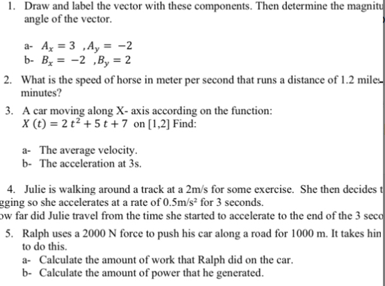 1. Draw and label the vector with these components. Then determine the magnitu
angle of the vector.
a- A, = 3 ,Ay = -2
b- By = -2 ,By = 2
2. What is the speed of horse in meter per second that runs a distance of 1.2 miles-
minutes?
3. A car moving along X- axis according on the function:
X (t) = 2 t² + 5 t +7 on [1,2] Find:
a- The average velocity.
b- The acceleration at 3s.
4. Julie is walking around a track at a 2m/s for some exercise. She then decides t
gging so she accelerates at a rate of 0.5m/s² for 3 seconds.
ow far did Julie travel from the time she started to accelerate to the end of the 3 seco
5. Ralph uses a 2000 N force to push his car along a road for 1000 m. It takes hin
to do this.
a- Calculate the amount of work that Ralph did on the car.
b- Calculate the amount of power that he generated.
