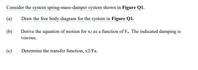 Consider the system spring-mass-damper system shown in Figure Q1.
(а)
Draw the free body diagram for the system in Figure Q1.
(b)
Derive the equation of motion for x2 as a function of Fa. The indicated damping is
viscous.
(c)
Determine the transfer function, x2/Fa.
