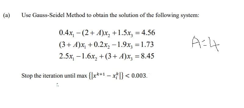 (a)
Use Gauss-Seidel Method to obtain the solution of the following system:
0.4x, - (2+ A)x, +1.5x, = 4.56
(3+ A)x, + 0.2x, -1.9x, = 1.73
2.5x, -1.6x, + (3+ A)x, = 8.45
%3D
Stop the iteration until max {|xk+1 – x* ]} < 0.003.
