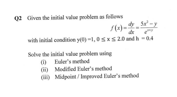 Q2 Given the initial value problem as follows
dy 5x - y
f(x)=.
dx
e*+y
with initial condition y(0) =1, 0 <x< 2.0 and h = 0.4
Solve the initial value problem using
(i) Euler's method
(ii) Modified Euler's method
(iii) Midpoint / Improved Euler's method
