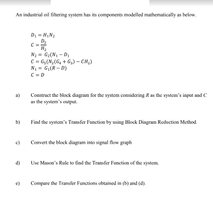 An industrial oil filtering system has its components modelled mathematically as below.
D1 = H,N2
D2
C
H2
N2 = G2(N1 – D1
C = G5(N2(G4 + G3) – CH2)
N1 = G1(R – D)
C = D
I|
Construct the block diagram for the system considering R as the system's input and C
as the system's output.
а)
b)
Find the system's Transfer Function by using Block Diagram Reduction Method.
c)
Convert the block diagram into signal flow graph
d)
Use Mason's Rule to find the Transfer Function of the system.
Compare the Transfer Functions obtained in (b) and (d).
