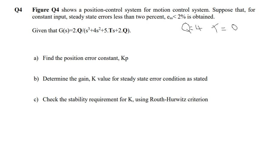 Q4
Figure Q4 shows a position-control system for motion control system. Suppose that, for
constant input, steady state errors less than two percent, ess< 2% is obtained.
Given that G(s)=2.Q/(s³+4s²+5.Ts+2.Q).
4 ○
イー
a) Find the position error constant, Kp
b) Determine the gain, K value for steady state error condition as stated
c) Check the stability requirement for K, using Routh-Hurwitz criterion
