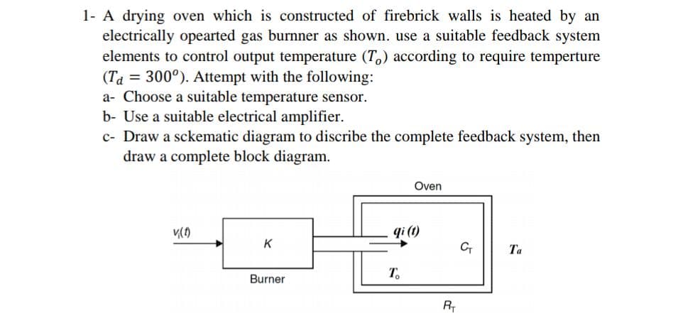 1- A drying oven which is constructed of firebrick walls is heated by an
electrically opearted gas burnner as shown. use a suitable feedback system
elements to control output temperature (T,) according to require temperture
(Ta = 300°). Attempt with the following:
a- Choose a suitable temperature sensor.
b- Use a suitable electrical amplifier.
c- Draw a sckematic diagram to discribe the complete feedback system, then
draw a complete block diagram.
Oven
qi (t)
K
C
Та
T.
Burner
R
