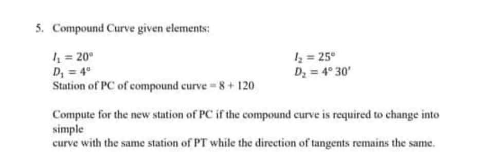 5. Compound Curve given elements:
4 = 20°
D, = 4°
Station of PC of compound curve = 8+ 120
k = 25°
D = 4° 30'
Compute for the new station of PC if the compound curve is required to change into
simple
curve with the same station of PT while the direction of tangents remains the same.
