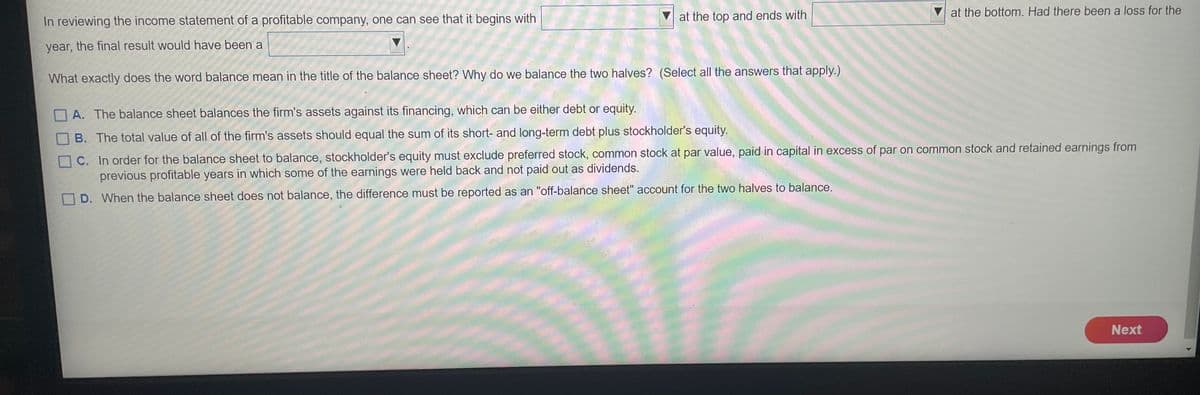at the bottom. Had there been a loss for the
In reviewing the income statement of a profitable company, one can see that it begins with
at the top and ends with
year, the final result would have been a
What exactly does the word balance mean in the title of the balance sheet? Why do we balance the two halves? (Select all the answers that apply.)
A. The balance sheet balances the firm's assets against its financing, which can be either debt or equity.
B. The total value of all of the firm's assets should equal the sum of its short- and long-term debt plus stockholder's equity.
C. In order for the balance sheet to balance, stockholder's equity must exclude preferred stock, common stock at par value, paid in capital in excess of par on common stock and retained earnings from
previous profitable years in which some of the earnings were held back and not paid out as dividends.
D. When the balance sheet does not balance, the difference must be reported as an "off-balance sheet" account for the two halves to balance.
Next
