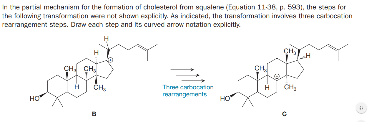 In the partial mechanism for the formation of cholesterol from squalene (Equation 11-38, p. 593), the steps for
the following transformation were not shown explicitly. As indicated, the transformation involves three carbocation
rearrangement steps. Draw each step and its curved arrow notation explicitly.
H
H
CH3
CH3 CH
CH3
H
CH3
Three carbocation
H
CH3
rearrangements
HO
НО
В
