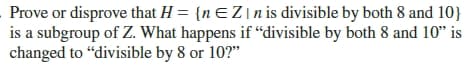 Prove or disprove that H = {nEZ\n is divisible by both 8 and 10}
is a subgroup of Z. What happens if “divisible by both 8 and 10" is
changed to "divisible by 8 or 10?"
