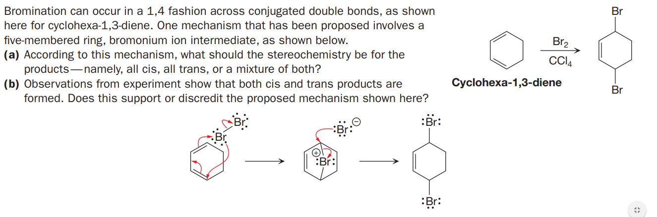 Bromination can occur in a 1,4 fashion across conjugated double bonds, as shown
here for cyclohexa-1,3-diene. One mechanism that has been proposed involves a
five-membered ring, bromonium ion intermediate, as shown below.
(a) According to this mechanism, what should the stereochemistry be for the
products-namely, all cis, all trans, or a mixture of both?
(b) Observations from experiment show that both cis and trans products are
formed. Does this support or discredit the proposed mechanism shown here?
Br
Br2
Cyclohexa-1,3-diene
Br
:Br:
Br:
Br:
