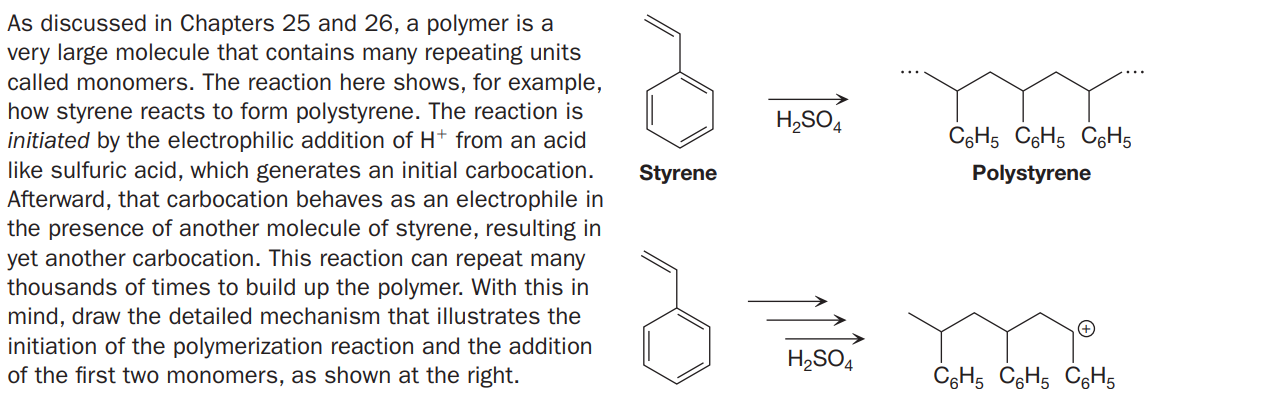 As discussed in Chapters 25 and 26, a polymer is a
very large molecule that contains many repeating units
called monomers. The reaction here shows, for example,
how styrene reacts to form polystyrene. The reaction is
initiated by the electrophilic addition of H+ from an acid
like sulfuric acid, which generates an initial carbocation.
Afterward, that carbocation behaves as an electrophile in
the presence of another molecule of styrene, resulting in
yet another carbocation. This reaction can repeat many
thousands of times to build up the polymer. With this in
mind, draw the detailed mechanism that illustrates the
initiation of the polymerization reaction and the addition
of the first two monomers, as shown at the right.
H,SO4
C6H5 CGH5 CgH5
Styrene
Polystyrene
H,SO4
CgH5 CGH5 C6H5
