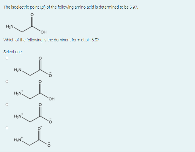 The isoelectric point (p) of the following amino acid is determined to be 5.97.
H2N.
OH
Which of the following is the dominant form at pH 6.5?
Select one:
H2N.
OH
H,N
H,N
10
